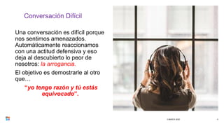 Conversación Difícil
Una conversación es difícil porque
nos sentimos amenazados.
Automáticamente reaccionamos
con una actitud defensiva y eso
deja al descubierto lo peor de
nosotros: la arrogancia.
El objetivo es demostrarle al otro
que…
“yo tengo razón y tú estás
equivocado”.
3 MARCH 2020 4
 