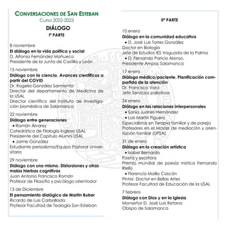 IIª PARTE
10 enero
Diálogo en la comunidad educativa
• D. José Luis Torres González
Doctor en Biología
Jefe de Estudios IES Vaguada de la Palma
• D. Fernando Paricio Alonso.
Presidente Ampas Salamanca
17 enero
Diálogo médico/paciente. Planificación com-
partida de la atención
Dr. Francisco Vara
Jefe Servicios paliativos
24 enero
Diálogo en las relaciones interpersonales
• Sonia Juanes Hernández
• Luis Martín Figuero
Especialistas en Terapia familiar y de pareja
Profesores en el Master de mediación y orien-
tación familiar (UPSA)
31 de enero
Diálogo en la creación artística
• Isabel Bernardo
Poeta y escritora
Premio mundial de poesía mística Fernando
Riello
• Florencio Maillo Cascón
Pintor. Doctor en Bellas Artes
Profesor Facultad de Educación de la USAL
7 febrero
Diálogo con Dios y en la Iglesia
Monseñor D. José Luis Retana
Obispo de Salamanca
CONVERSACIONES DE SAN ESTEBAN
Curso 2022-2023
DIÁLOGO
Iª PARTE
8 noviembre
El diálogo en la vida política y social
D. Alfonso Fernández Mañueco
Presidente de la Junta de Castilla y León
15 noviembre
Diálogo con la ciencia. Avances científicos a
partir del COVID
Dr. Rogelio González Sarmiento
Director del departamento de Medicina de
la USAL
Director científico del Instituto de investiga-
ción biomédica de Salamanca
22 noviembre
Diálogo entre generaciones
• Román Álvarez
Catedrático de Filología inglesa USAL
Presidente del Capítulo Alumni USAL
• Jaime González
Estudiante periodismo/Equipo Pastoral Univer-
sitaria
29 noviembre
Diálogo con uno mismo. Distorsiones y otras
malas hierbas cognitivas
Juan Antonio Francisco Román
Profesor de Filosofía y psicólogo orientador
13 de Diciembre
El pensamiento dialógico de Martin Buber
Ricardo de Luis Carballada
Profesor Facultad de Teología San Esteban
 