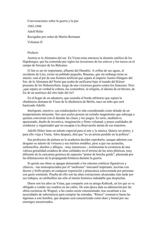 Conversaciones sobre la guerra y la paz
1942-1944
Adolf Hitler
Recogidas por orden de Martin Bormann
Volumen II
Prefacio
Austria es la Alemania del sur. En Viena reina entonces la dinastía católica de los
Hapsburgos, que ha contenido por siglos las invasiones de los eslavos y los turcos en el
campo de forcejeo de los Balcanes.
El Inn es un río importante, afluente del Danubio. A orillas de sus aguas, al
occidente de Linz, existe un poblado pequeño, Braunau, que sin embargo tiene su
interés: está al pié de una frontera artificial que separa al imperio Austro-Húngaro del
Sur, de la Alemania del Norte que acaba de unificarse bajo el mando del Káiser
prusiano de los Hohenzollern, luego de una victoriosa guerra contra los franceses. Pero
¿qué separa en verdad la cultura, las costumbres, la religión, el idioma de un bávaro, de
los de un austríaco del otro lado del río?
En el hogar de un aduanero, que custodia el borde arbitrario que separa la
obediencia alemana de Viena de la obediencia de Berlín, nace un niño que será
bautizado Adolfo.
Inteligente, emotivo, sus condiscípulos lo irán considerando como dotado de un
temperamento atrayente. Sus ojos azules poseen un extraño magnetismo que subyuga a
quienes conversan con él durante las clases y los juegos. Es serio, meditativo,
apasionado, dueño de inventiva, imaginación y firme voluntad; y posee cualidades de
conductor y organizador que no escapan a la observación atenta de sus maestros.
Adolfo Hitler tiene un talento especial para el arte y la música. Quiere ser pintor, y
para ello viaja a Viena. Años después, dirá que “es un artista perdido en la política”.
Sus profesores de pintura en la academia deciden reprobarlo, aunque admiten con
desgano su talento de virtuoso y sus méritos notables, pese a que sus acuarelas,
carboncillos, diseños y dibujos, –muy numerosos–, testimonian la existencia de una
valiosa genialidad creadora de altas calidades en el terreno de las artes plásticas, muy
diferente de la caricatura grotesca de supuesto “pintor de brocha gorda”, plasmada por
las difamaciones de la propaganda británica durante la guerra.
Si quizás sus obras se apegan demasiado a los cánones estéticos figurativos y
clásicos, –tan menospreciados por el “snobismo” mercantil imperante, lucirían con
decoro y brillo propio en cualquier exposición y pinacoteca coleccionada por personas
con gusto eminente. Prueba de ello son las altas cotizaciones alcanzadas más tarde por
sus trabajos, no atribuibles tan sólo al interés histórico indudable que despiertan.
Duros son los años en Viena, que comparte con su amigo Kubizek, en los que se ve
obligado a vender sus cuadros en las calles. De esta época data su admiración por las
obras escénicas de Wagner, a las cuales asiste entusiasmado, tras escatimar a sus
necesidades de subsistencia para comprar las entradas. “Rienzi” conmueve hasta las
lágrimas a este hombre, que después será caracterizado como duro y brutal por sus
enemigos encarnizados.
 