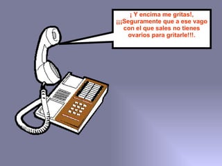 ¡ Y encima me gritas!, ¡¡¡Seguramente que a ese vago con el que sales no tienes ovarios para gritarle!!!. 