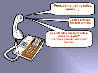 Pero, cómo... si no sales nunca..., ¿como piensas rehacer tu vida?   ¿o pretendes quedarte sola el resto de la vida? ¡ Te vas a quedar para vestir santos ! 