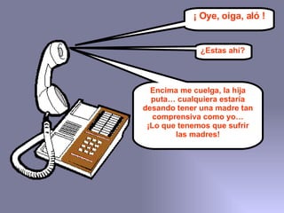 ¡ Oye, oiga, aló ! ¿Estas ahí? Encima me cuelga, la hija puta… cualquiera estaría desando tener una madre tan comprensiva como yo… ¡Lo que tenemos que sufrir las madres! 