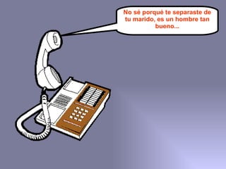 No sé porqué te separaste de tu marido, es un hombre tan bueno... 