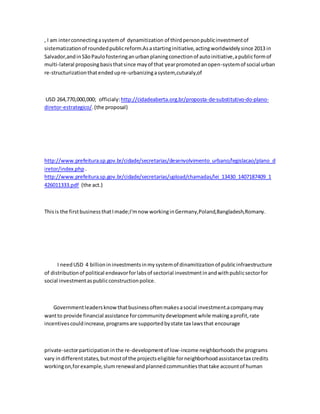 , I am interconnectingasystemof dynamitization of thirdpersonpublicinvestmentof
sistematizationof roundedpublicreform.Asastartinginitiative,actingworldwidelysince 2013 in
Salvador,andinSãoPaulofosteringanurbanplaningconectionof autoinitiative,apublicformof
multi-lateral proposingbasisthatsince mayof that yearpromotedanopen-systemof social urban
re-structurizationthatendedupre-urbanizingasystem,cuturaly,of
USD 264,770,000,000; officialy: http://cidadeaberta.org.br/proposta-de-substitutivo-do-plano-
diretor-estrategico/.(the proposal)
http://www.prefeitura.sp.gov.br/cidade/secretarias/desenvolvimento_urbano/legislacao/plano_d
iretor/index.php .
http://www.prefeitura.sp.gov.br/cidade/secretarias/upload/chamadas/lei_13430_1407187409_1
426011333.pdf (the act.)
Thisis the firstbusinessthatImade;I'mnow workinginGermany,Poland,Bangladesh,Romany.
I needUSD 4 billionininvestmentsinmysystemof dinamitizationof publicinfraestructure
of distributionof political endeavorforlabsof sectorial investmentinandwithpublicsectorfor
social investmentaspublicconstructionpolice.
Governmentleadersknow thatbusinessoftenmakesasocial investment.acompanymay
wantto provide financial assistance forcommunitydevelopmentwhile makingaprofit,rate
incentivescouldincrease,programsare supportedbystate tax lawsthat encourage
private-sectorparticipationinthe re-developmentof low-income neighborhoodsthe programs
vary indifferentstates,butmostof the projectseligible forneighborhoodassistancetax credits
workingon,forexample,slumrenewalandplannedcommunitiesthattake accountof human
 