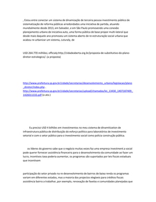 , Estou entre conectar um sistema de dinamização de terceira pessoa investimento público de
sistematização de reforma públicas arredondados uma iniciativa de partida, atuando
mundialmente desde 2013, em Salvador, e em São Paulo promovendo uma conexão
planejamento urbano de iniciativa auto, uma forma pública de base propor multi-lateral que
desde maio daquele ano promoveu um sistema aberto de re-estruturação social urbana que
acabou re-urbanizar um sistema, cuturaly, de
USD 264.770 milhões; officialy:http://cidadeaberta.org.br/proposta-de-substitutivo-do-plano-
diretor-estrategico/. (a proposta)
http://www.prefeitura.sp.gov.br/cidade/secretarias/desenvolvimento_urbano/legislacao/plano
_diretor/index.php .
http://www.prefeitura.sp.gov.br/cidade/secretarias/upload/chamadas/lei_13430_1407187409_
1426011333.pdf (o ato.)
Eu preciso USD 4 bilhões em investimentos no meu sistema de dinamitization de
infraestrutura pública de distribuição do esforço político para laboratórios de investimento
setorial e com o setor público para o investimento social como polícia construção pública.
os líderes do governo sabe que o negócio muitas vezes faz uma empresa investment.a social
pode querer fornecer assistência financeira para o desenvolvimento da comunidade ao fazer um
lucro, incentivos taxa poderia aumentar, os programas são suportados por leis fiscais estaduais
que incentivam
participação do setor privado na re-desenvolvimento de bairros de baixa renda os programas
variam em diferentes estados, mas a maioria dos projectos elegíveis para créditos fiscais
assistência bairro a trabalhar, por exemplo, renovação de favelas e comunidades planejadas que
 