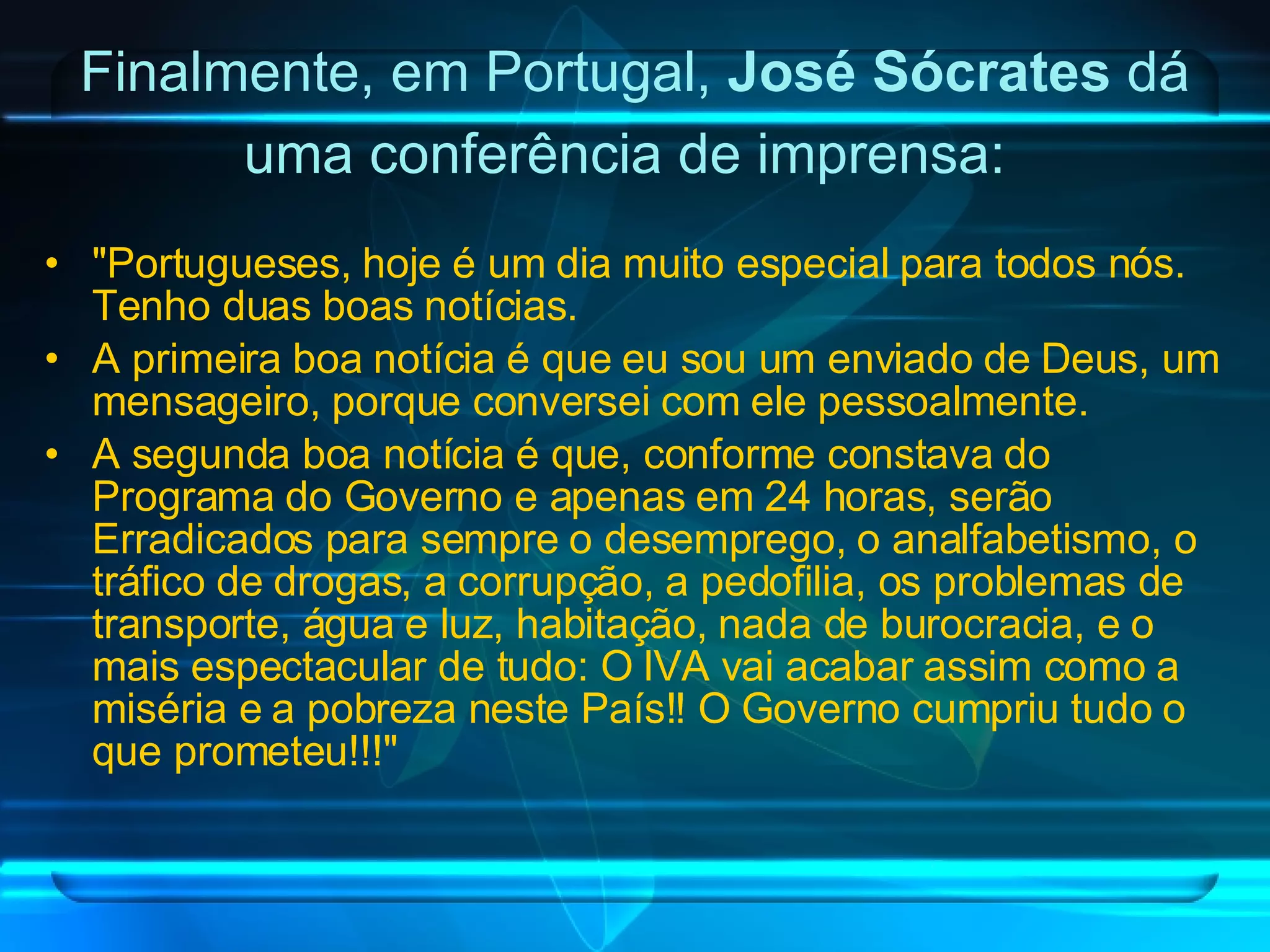 Finalmente, em Portugal,  José Sócrates  dá uma conferência de imprensa:   "Portugueses, hoje é um dia muito especial para todos nós. Tenho duas boas notícias. A primeira boa notícia é que eu sou um enviado de Deus, um mensageiro, porque conversei com ele pessoalmente. A segunda boa notícia é que, conforme constava do Programa do Governo e apenas em 24 horas, serão Erradicados para sempre o desemprego, o analfabetismo, o tráfico de drogas, a corrupção, a pedofilia, os problemas de transporte, água e luz, habitação, nada de burocracia, e o mais espectacular de tudo: O IVA vai acabar assim como a miséria e a pobreza neste País!! O Governo cumpriu tudo o que prometeu!!!" 