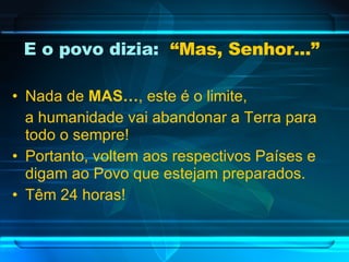 E o povo dizia:  “Mas, Senhor...”   Nada de  MAS… , este é o limite, a humanidade vai abandonar a Terra para todo o sempre! Portanto, voltem aos respectivos Países e digam ao Povo que estejam preparados. Têm 24 horas! 