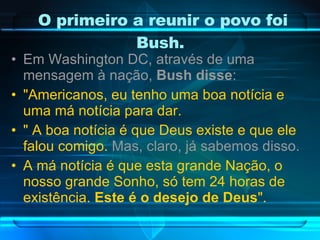 O primeiro a reunir o povo foi Bush.  Em Washington DC, através de uma mensagem à nação,  Bush disse : "Americanos, eu tenho uma boa notícia e uma má notícia para dar. " A boa notícia é que Deus existe e que ele falou comigo.  Mas, claro, já sabemos disso. A má notícia é que esta grande Nação, o nosso grande Sonho, só tem 24 horas de existência.  Este é o desejo de Deus ". 