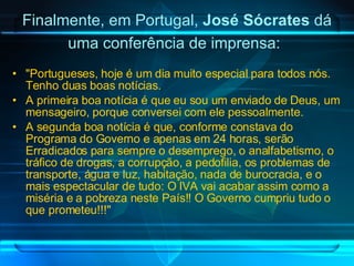 Finalmente, em Portugal,  José Sócrates  dá uma conferência de imprensa:   "Portugueses, hoje é um dia muito especial para todos nós. Tenho duas boas notícias. A primeira boa notícia é que eu sou um enviado de Deus, um mensageiro, porque conversei com ele pessoalmente. A segunda boa notícia é que, conforme constava do Programa do Governo e apenas em 24 horas, serão Erradicados para sempre o desemprego, o analfabetismo, o tráfico de drogas, a corrupção, a pedofilia, os problemas de transporte, água e luz, habitação, nada de burocracia, e o mais espectacular de tudo: O IVA vai acabar assim como a miséria e a pobreza neste País!! O Governo cumpriu tudo o que prometeu!!!" 
