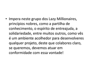 • Impera neste grupo dos Lazy Millionaires,
princípios nobres, como a partilha de
conhecimento, o espírito de entreajuda, a
solidariedade, entre muitos outros, como vês
é um ambiente acolhedor para desenvolveres
qualquer projeto, deste que colabores claro,
se queremos, devemos atuar em
conformidade com essa vontade!
 