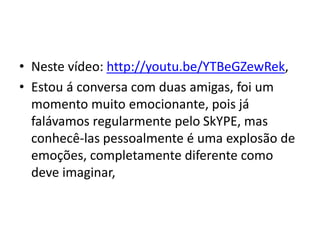• Neste vídeo: http://youtu.be/YTBeGZewRek,
• Estou á conversa com duas amigas, foi um
momento muito emocionante, pois já
falávamos regularmente pelo SkYPE, mas
conhecê-las pessoalmente é uma explosão de
emoções, completamente diferente como
deve imaginar,
 