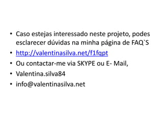 • Caso estejas interessado neste projeto, podes
esclarecer dúvidas na minha página de FAQ`S
• http://valentinasilva.net/f1fqpt
• Ou contactar-me via SKYPE ou E- Mail,
• Valentina.silva84
• info@valentinasilva.net
 