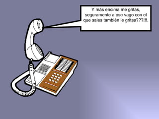 Y más encima me gritas, seguramente a ese vago con el que sales también le gritas???!!!. 