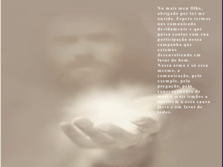 No mais meu filho, obrigado por ter me ouvido. Espero termos nos comunicado devidamente e que possa contar com sua participação nessa campanha que estamos desenvolvendo em favor do bem. Nossa arma é só essa mesmo, a comunicação, pelo exemplo, pela pregação, pelo convencimento de mais e mais irmãos a aderirem a essa causa justa e em favor de todos. 