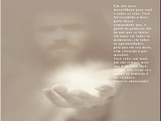 Um ano novo maravilhoso para você e todos os seus. Você foi escolhido a fazer parte dessa comunidade que, a partir do primeiro dia do ano que se inicia, irá atuar em todos os momentos, em todas as oportunidades, pela paz em seu meio, com extensão à paz mundial. Você sabe: um mais um são sempre mais que dois. Com você, sei que não estou só e outros se somarão à nossa causa. Sinta-se abençoado! 