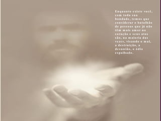 Enquanto existe você, com toda sua bondade, temos que considerar o batalhão de pessoas que já não têm mais amor no coração e seus atos são, na maioria das vezes, visando o mal, a destruição, a desunião, o ódio espalhado.   