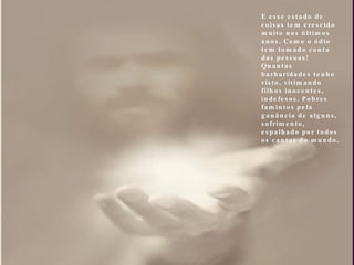 E esse estado de coisas tem crescido muito nos últimos anos. Como o ódio tem tomado conta das pessoas! Quantas barbaridades tenho visto, vitimando filhos inocentes, indefesos. Pobres famintos pela ganância de alguns, sofrimento, espalhado por todos os cantos do mundo. 