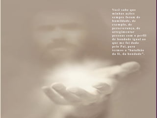 Você sabe que minhas ações sempre foram de humildade, de exemplo, de perseverança, de arregimentar pessoas com o perfil de bondade igual ao que me foi dado pelo Pai, para termos o “batalhão da fé, da bondade”. 