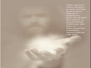 Vimos a guerra no oriente continuar e ter, nela envolvidos,  jovens de pouca idade que se propõem até a morrer por um ideal mal explicado, ou por um fanatismo religioso que nada tem a ver. Tenho presenciado barbaridades naquela região por onde andei.  