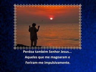 Perdoa também Senhor Jesus...  Aqueles que me magoaram e  Feriram-me impulsivamente. 