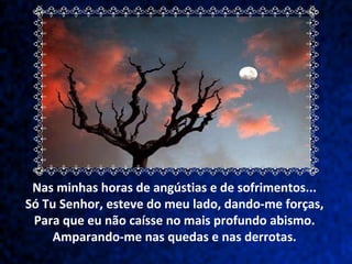 Nas minhas horas de angústias e de sofrimentos...  Só Tu Senhor, esteve do meu lado, dando-me forças,  Para que eu não caísse no mais profundo abismo.  Amparando-me nas quedas e nas derrotas.  