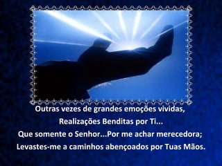Outras vezes de grandes emoções vividas,  Realizações Benditas por Ti... Que somente o Senhor...Por me achar merecedora;  Levastes-me a caminhos abençoados por Tuas Mãos. 
