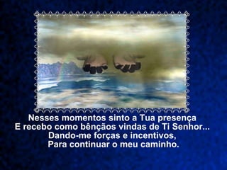 Nesses momentos sinto a Tua presença  E recebo como bênçãos vindas de Ti Senhor...  Dando-me forças e incentivos,  Para continuar o meu caminho. 
