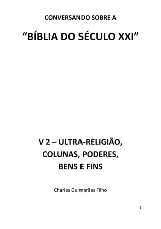 1
CONVERSANDO SOBRE A
“BÍBLIA DO SÉCULO XXI”
V 2 – ULTRA-RELIGIÃO,
COLUNAS, PODERES,
BENS E FINS
Charles Guimarães Filho
 
