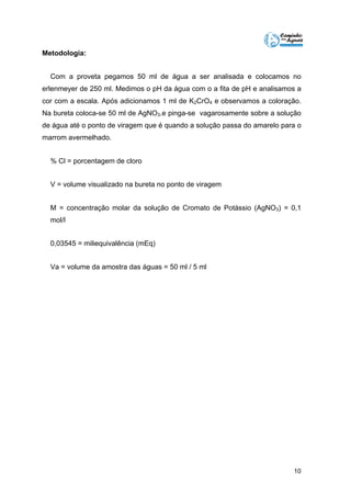 10 
Metodologia: 
Com a proveta pegamos 50 ml de água a ser analisada e colocamos no 
erlenmeyer de 250 ml. Medimos o pH da água com o a fita de pH e analisamos a 
cor com a escala. Após adicionamos 1 ml de K2CrO4 e observamos a coloração. 
Na bureta coloca-se 50 ml de AgNO3.e pinga-se vagarosamente sobre a solução 
de água até o ponto de viragem que é quando a solução passa do amarelo para o 
marrom avermelhado. 
% Cl = porcentagem de cloro 
V = volume visualizado na bureta no ponto de viragem 
M = concentração molar da solução de Cromato de Potássio (AgNO3) = 0,1 
mol/l 
0,03545 = miliequivalência (mEq) 
Va = volume da amostra das águas = 50 ml / 5 ml 
 