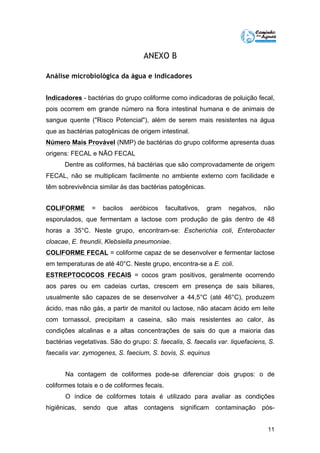 11 
ANEXO B 
Análise microbiológica da água e indicadores 
Indicadores - bactérias do grupo coliforme como indicadoras de poluição fecal, 
pois ocorrem em grande número na flora intestinal humana e de animais de 
sangue quente ("Risco Potencial"), além de serem mais resistentes na água 
que as bactérias patogênicas de origem intestinal. 
Número Mais Provável (NMP) de bactérias do grupo coliforme apresenta duas 
origens: FECAL e NÃO FECAL 
Dentre as coliformes, há bactérias que são comprovadamente de origem 
FECAL, não se multiplicam facilmente no ambiente externo com facilidade e 
têm sobrevivência similar às das bactérias patogênicas. 
COLIFORME = bacilos aeróbicos facultativos, gram negatvos, não 
esporulados, que fermentam a lactose com produção de gás dentro de 48 
horas a 35°C. Neste grupo, encontram-se: Escherichia coli, Enterobacter 
cloacae, E. freundii, Klebsiella pneumoniae. 
COLIFORME FECAL = coliforme capaz de se desenvolver e fermentar lactose 
em temperaturas de até 40°C. Neste grupo, encontra-se a E. coli. 
ESTREPTOCOCOS FECAIS = cocos gram positivos, geralmente ocorrendo 
aos pares ou em cadeias curtas, crescem em presença de sais biliares, 
usualmente são capazes de se desenvolver a 44,5°C (até 46°C), produzem 
ácido, mas não gás, a partir de manitol ou lactose, não atacam ácido em leite 
com tornassol, precipitam a caseina, são mais resistentes ao calor, às 
condições alcalinas e a altas concentrações de sais do que a maioria das 
bactérias vegetativas. São do grupo: S. faecalis, S. faecalis var. liquefaciens, S. 
faecalis var. zymogenes, S. faecium, S. bovis, S. equinus 
Na contagem de coliformes pode-se diferenciar dois grupos: o de 
coliformes totais e o de coliformes fecais. 
O índice de coliformes totais é utilizado para avaliar as condições 
higiênicas, sendo que altas contagens significam contaminação pós- 
 