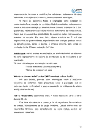 processamento, limpezas e sanitificações deficientes, tratamentos térmicos 
ineficientes ou multiplicação durante o processamento ou estocagem. 
O índice de coliformes fecais é empregado como indicador de 
contaminação fecal, ou seja, de condições higiênico-sanitárias, visto presumir-se 
que a população deste grupo é constituída de uma alta proporção de E. coli, 
que tem seu hábitat exclusivo no trato intestinal do homem e de outros animais. 
Assim, sua presença indica possibilidade de ocorrerem outros microrganismos 
entéricos na amostra. Por outro lado, alguns sorotipos de E. coli são 
responsáveis por gastroenterites, especialmente em crianças, pessoas idosas 
ou convalescentes, sendo a diarréia o principal sintoma, com tempo de 
incubação de 6 a 36 horas e duração de 2 dias. 
Amostragem: Para a análise microbiológica, as amostras devem ser tomadas 
do ponto representativo do sistema de distribuição ou do reservatório a ser 
examinado. 
Técnicas utilizadas para enumeração de coliformes: 
12 
Técnica do Número Mais Provável (NMP) 
Técnica de contagem em placa 
Método do Número Mais Provável (NMP) - meio de cultura líquido 
Por esta técnica, pode-se obter informações sobre a população 
presuntiva de coliformes (teste presuntivo); sobre a população real de 
coliformes (teste confirmativo) e sobre a população de coliformes de origem 
fecal (coliformes fecais) 
TESTE PRESUNTIVO (coliformes totais) = Caldo lactosado, 35°C ± 0,5°C 
durante 24-48h. 
Este teste visa detectar a presença de microrganismos fermentadores 
de lactose, especialmente os do grupo coliforme. Células estressadas por 
tratamentos térmicos, pelo congelamento ou outro motivo, podem ser 
recuperadas nessa fase. 
 
