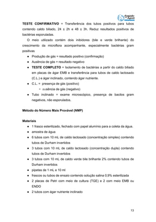 TESTE CONFIRMATIVO = Transferência dos tubos positivos para tubos 
contendo caldo biliado, 24 ± 2h e 48 ± 3h. Reduz resultados positivos de 
bactérias esporuladas. 
O meio utilizado contém dois inibidores (bile e verde brilhante) do 
crescimento da microflora acompanhante, especialmente bactérias gram 
positivas 
● Produção de gás = resultado positivo (confirmação) 
● Ausência de gás = resultado negativo 
● TESTE COMPLETO = Isolamento de bactérias a partir do caldo biliado 
em placas de ágar EMB e transferência para tubos de caldo lactosado 
(C.L.) e ágar inclinado, contendo ágar nutriente. 
13 
● C.L. = presença de gás (positivo) 
= ausência de gás (negativo) 
● Tubo inclinado = exame microscópico, presença de bacilos gram 
negativos, não esporulados. 
Método do Número Mais Provável (NMP) 
Materiais 
● 1 frasco esterilizado, fechado com papel alumínio para a coleta da água. 
● amostra de água 
● 6 tubos com 10 mL de caldo lactosado (concentração simples) contendo 
tubos de Durham invertidos 
● 3 tubos com 10 mL de caldo lactosado (concentração dupla) contendo 
tubos de Durham invertidos 
● 3 tubos com 10 mL de caldo verde bile brilhante 2% contendo tubos de 
Durham invertidos 
● pipetas de 1 mL e 10 ml 
● frascos ou tubos de ensaio contendo solução salina 0,9% esterilizada 
● 2 placas de Petri com meio de cultura (TGE) e 2 com meio EMB ou 
ENDO 
● 2 tubos com ágar nutriente inclinado 
 