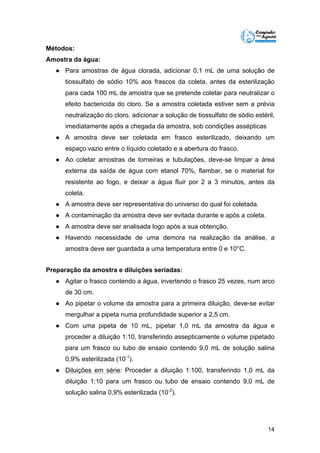 14 
Métodos: 
Amostra da água: 
● Para amostras de água clorada, adicionar 0,1 mL de uma solução de 
tiossulfato de sódio 10% aos frascos da coleta, antes da esterilização 
para cada 100 mL de amostra que se pretende coletar para neutralizar o 
efeito bactericida do cloro. Se a amostra coletada estiver sem a prévia 
neutralização do cloro, adicionar a solução de tiossulfato de sódio estéril, 
imediatamente após a chegada da amostra, sob condições assépticas 
● A amostra deve ser coletada em frasco esterilizado, deixando um 
espaço vazio entre o líquido coletado e a abertura do frasco. 
● Ao coletar amostras de torneiras e tubulações, deve-se limpar a área 
externa da saída de água com etanol 70%, flambar, se o material for 
resistente ao fogo, e deixar a água fluir por 2 a 3 minutos, antes da 
coleta. 
● A amostra deve ser representativa do universo do qual foi coletada. 
● A contaminação da amostra deve ser evitada durante e após a coleta. 
● A amostra deve ser analisada logo após a sua obtenção. 
● Havendo necessidade de uma demora na realização da análise, a 
amostra deve ser guardada a uma temperatura entre 0 e 10°C. 
Preparação da amostra e diluições seriadas: 
● Agitar o frasco contendo a água, invertendo o frasco 25 vezes, num arco 
de 30 cm. 
● Ao pipetar o volume da amostra para a primeira diluição, deve-se evitar 
mergulhar a pipeta numa profundidade superior a 2,5 cm. 
● Com uma pipeta de 10 mL, pipetar 1,0 mL da amostra da água e 
proceder a diluição 1:10, transferindo assepticamente o volume pipetado 
para um frasco ou tubo de ensaio contendo 9,0 mL de solução salina 
0,9% esterilizada (10-1). 
● Diluições em série: Proceder a diluição 1:100, transferindo 1,0 mL da 
diluição 1:10 para um frasco ou tubo de ensaio contendo 9,0 mL de 
solução salina 0,9% esterilizada (10-2). 
 