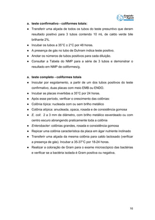 a. teste confirmativo - coliformes totais: 
● Transferir uma alçada de todos os tubos do teste presuntivo que deram 
resultado positivo para 3 tubos contendo 10 mL de caldo verde bile 
brilhante 2%. 
● Incubar os tubos a 35°C ± 2°C por 48 horas. 
● A presença de gás no tubo de Duhram indica teste positivo. 
● Anotar os números de tubos positivos para cada diluição. 
● Consultar a Tabela do NMP para a série de 3 tubos e demonstrar o 
16 
resultado em NMP de coliformes/g. 
a. teste completo - coliformes totais 
● Inocular por esgotamento, a partir de um dos tubos positivos do teste 
confirmativo, duas placas com meio EMB ou ENDO. 
● Incubar as placas invertidas a 35°C por 24 horas. 
● Após esse período, verificar o crescimento das colônias: 
● Colônia típica: nucleada com ou sem brilho metálico 
● Colônia atípica: anucleada, opaca, rosada e de consistência gomosa 
● E. coli: 2 a 3 mm de diâmetro, com brilho metálico esverdeado ou com 
centro escuro abrangendo praticamente toda a colônia 
● Enterobacter: colônias grandes, rosada e consistência gomosa 
● Repicar uma colônia característica da placa em ágar nutriente inclinado 
● Transferir uma alçada da mesma colônia para caldo lactosado (verificar 
a presença de gás). Incubar a 35-37°C por 18-24 horas. 
● Realizar a coloração de Gram para o exame microscópico das bactérias 
e verificar se a bactéria isolada é Gram positiva ou negativa. 
 