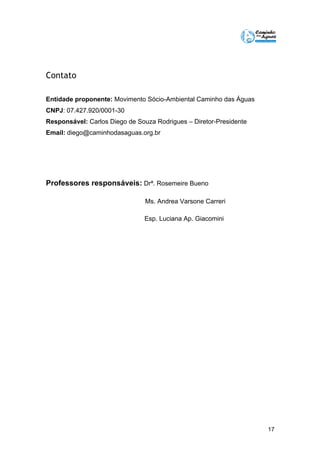 17 
Contato 
Entidade proponente: Movimento Sócio-Ambiental Caminho das Águas 
CNPJ: 07.427.920/0001-30 
Responsável: Carlos Diego de Souza Rodrigues – Diretor-Presidente 
Email: diego@caminhodasaguas.org.br 
Professores responsáveis: Drª. Rosemeire Bueno 
Ms. Andrea Varsone Carreri 
Esp. Luciana Ap. Giacomini 
