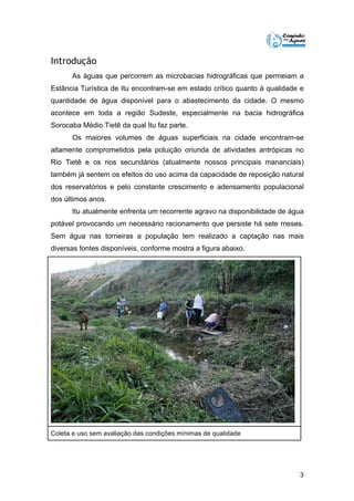 3 
Introdução 
As águas que percorrem as microbacias hidrográficas que permeiam a 
Estância Turística de Itu encontram-se em estado crítico quanto à qualidade e 
quantidade de água disponível para o abastecimento da cidade. O mesmo 
acontece em toda a região Sudeste, especialmente na bacia hidrográfica 
Sorocaba Médio Tietê da qual Itu faz parte. 
Os maiores volumes de águas superficiais na cidade encontram-se 
altamente comprometidos pela poluição oriunda de atividades antrópicas no 
Rio Tietê e os rios secundários (atualmente nossos principais mananciais) 
também já sentem os efeitos do uso acima da capacidade de reposição natural 
dos reservatórios e pelo constante crescimento e adensamento populacional 
dos últimos anos. 
Itu atualmente enfrenta um recorrente agravo na disponibilidade de água 
potável provocando um necessário racionamento que persiste há sete meses. 
Sem água nas torneiras a população tem realizado a captação nas mais 
diversas fontes disponíveis, conforme mostra a figura abaixo. 
Coleta e uso sem avaliação das condições mínimas de qualidade 
 