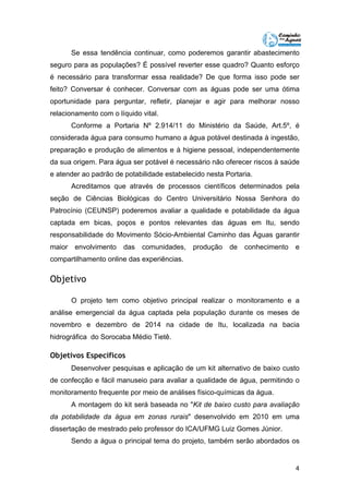 Se essa tendência continuar, como poderemos garantir abastecimento 
seguro para as populações? É possível reverter esse quadro? Quanto esforço 
é necessário para transformar essa realidade? De que forma isso pode ser 
feito? Conversar é conhecer. Conversar com as águas pode ser uma ótima 
oportunidade para perguntar, refletir, planejar e agir para melhorar nosso 
relacionamento com o líquido vital. 
Conforme a Portaria Nº 2.914/11 do Ministério da Saúde, Art.5º, é 
considerada água para consumo humano a água potável destinada à ingestão, 
preparação e produção de alimentos e à higiene pessoal, independentemente 
da sua origem. Para água ser potável é necessário não oferecer riscos à saúde 
e atender ao padrão de potabilidade estabelecido nesta Portaria. 
Acreditamos que através de processos científicos determinados pela 
seção de Ciências Biológicas do Centro Universitário Nossa Senhora do 
Patrocínio (CEUNSP) poderemos avaliar a qualidade e potabilidade da água 
captada em bicas, poços e pontos relevantes das águas em Itu, sendo 
responsabilidade do Movimento Sócio-Ambiental Caminho das Águas garantir 
maior envolvimento das comunidades, produção de conhecimento e 
compartilhamento online das experiências. 
Objetivo 
O projeto tem como objetivo principal realizar o monitoramento e a 
análise emergencial da água captada pela população durante os meses de 
novembro e dezembro de 2014 na cidade de Itu, localizada na bacia 
hidrográfica do Sorocaba Médio Tietê. 
Objetivos Específicos 
Desenvolver pesquisas e aplicação de um kit alternativo de baixo custo 
de confecção e fácil manuseio para avaliar a qualidade de água, permitindo o 
monitoramento frequente por meio de análises físico-químicas da água. 
A montagem do kit será baseada no "Kit de baixo custo para avaliação 
da potabilidade da água em zonas rurais" desenvolvido em 2010 em uma 
dissertação de mestrado pelo professor do ICA/UFMG Luiz Gomes Júnior. 
Sendo a água o principal tema do projeto, também serão abordados os 
4 
 