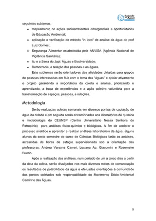 5 
seguintes subtemas: 
● mapeamento de ações socioambientais emergenciais e oportunidades 
de Educação Ambiental; 
● aplicação e verificação de método "in loco" de análise da água do prof 
Luiz Gomes; 
● Segurança Alimentar estabelecida pela ANVISA (Agência Nacional de 
Vigilância Sanitária); 
● Itu e a Serra do Japi: Águas e Biodiversidade; 
● Democracia, a relação das pessoas e as águas. 
Este subtemas serão orientadores das atividades dirigidas para grupos 
de pessoas interessadas em fluir com o tema das “águas” e apoiar ativamente 
o projeto garantindo a importância da coleta e análise, priorizando o 
aprendizado, a troca de experiências e a ação coletiva voluntária para a 
transformação de espaços, pessoas, e relações. 
Metodologia 
Serão realizadas coletas semanais em diversos pontos de captação de 
água da cidade e em seguida serão encaminhadas aos laboratórios de química 
e microbiologia do CEUNSP (Centro Universitário Nossa Senhora do 
Patrocínio) para análises físico-químico e biológicas. A fim de acelerar o 
processo analítico e aprender a realizar análises laboratoriais da água, alguns 
alunos do sexto semestre do curso de Ciências Biológicas farão as análises, 
acrescidas de horas de estágio supervisionado sob a orientação das 
professoras: Andrea Varsone Carreri, Luciana Ap. Giacomini e Rosemeire 
Bueno. 
Após a realização das análises, num período de um a cinco dias a partir 
da data da coleta, serão divulgados nos mais diversos meios de comunicação 
os resultados de potabilidade da água e efetuadas orientações à comunidade 
dos pontos coletados sob responsabilidade do Movimento Sócio-Ambiental 
Caminho das Águas. 
 