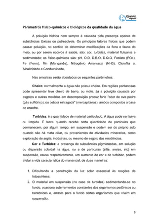 6 
Parâmetros físico-químicos e biológicos da qualidade da água 
A poluição hídrica nem sempre é causada pela presença apenas de 
substâncias tóxicas ou putrescíveis. Os principais fatores físicos que podem 
causar poluição, no sentido de determinar modificações da flora e fauna do 
meio, ou por serem nocivos à saúde, são: cor, turbidez, material flutuante e 
sedimentado; os físico-químicos são: pH, O.D, D.B.O, D.Q.O, Fosfato (PO4), 
Fe (Ferro), Mn (Manganês), Nitrogênio Amoniacal (NH3), Clorofila a, 
Alcalinidade e Condutividade. 
Nas amostras serão abordados os seguintes parâmetros: 
Cheiro: normalmente a água não possui cheiro. Em regiões pantanosas 
pode apresentar leve cheiro de barro, ou mofo. Já a poluição causada por 
esgotos e outras matérias em decomposição produz forte "odor de ovo podre 
(gás sulfídrico), ou cebola estragada" (mercapitanas), ambos compostos a base 
de enxofre. 
Turbidez: é a quantidade de material particulado. A água pode ser turva 
ou límpida. É turva quando recebe certa quantidade de partículas que 
permanecem, por algum tempo, em suspensão e podem ser do próprio solo 
quando não há mata ciliar, ou provenientes de atividades minerarias, como 
exploração de argila; indústrias, ou mesmo de esgoto das residências. 
Cor e Turbidez: a presença de substâncias pigmentadas, em solução 
ou dispersão coloidal na água, ou a de partículas (silte, areias, etc) em 
suspensão, causa respectivamente, um aumento de cor e de turbidez, podem 
afetar a vida característica do manancial, de duas maneiras: 
1. Dificultando a penetração da luz solar essencial às reações de 
fotossíntese; 
2. O material em suspensão (no caso da turbidez) sedimentando-se no 
fundo, ocasiona soterramentos constantes dos organismos pedônicos ou 
bentônicos e, arrasta para o fundo certos organismos que vivem em 
suspensão. 
 