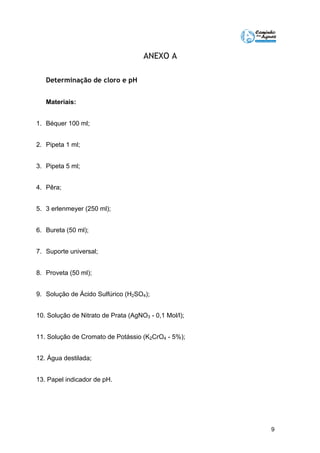 9 
ANEXO A 
Determinação de cloro e pH 
Materiais: 
1. Béquer 100 ml; 
2. Pipeta 1 ml; 
3. Pipeta 5 ml; 
4. Pêra; 
5. 3 erlenmeyer (250 ml); 
6. Bureta (50 ml); 
7. Suporte universal; 
8. Proveta (50 ml); 
9. Solução de Ácido Sulfúrico (H2SO4); 
10. Solução de Nitrato de Prata (AgNO3 - 0,1 Mol/l); 
11. Solução de Cromato de Potássio (K2CrO4 - 5%); 
12. Água destilada; 
13. Papel indicador de pH. 
 
