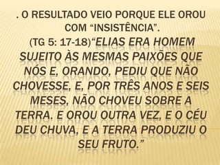 . O RESULTADO VEIO PORQUE ELE OROU
           COM “INSISTÊNCIA”.
   (TG 5: 17-18)“ELIAS ERA HOMEM
 SUJEITO ÀS MESMAS PAIXÕES QUE
  NÓS E, ORANDO, PEDIU QUE NÃO
CHOVESSE, E, POR TRÊS ANOS E SEIS
   MESES, NÃO CHOVEU SOBRE A
TERRA. E OROU OUTRA VEZ, E O CÉU
DEU CHUVA, E A TERRA PRODUZIU O
           SEU FRUTO.”
 