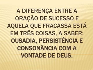 A DIFERENÇA ENTRE A
  ORAÇÃO DE SUCESSO E
AQUELA QUE FRACASSA ESTÁ
 EM TRÊS COISAS, A SABER:
 OUSADIA, PERSISTÊNCIA E
   CONSONÂNCIA COM A
    VONTADE DE DEUS.
 