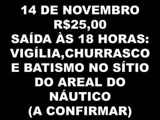 14 DE NOVEMBRO
      R$25,00
SAÍDA ÀS 18 HORAS:
VIGÍLIA,CHURRASCO
E BATISMO NO SÍTIO
   DO AREAL DO
      NÁUTICO
  (A CONFIRMAR)
 