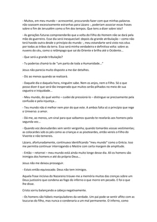 - Muitos, em meu mundo – acrescentei, procurando fazer com que minhas palavras
não soassem excessivamente estranhas para Lázaro -, poderiam associar essas frases
sobre o fim de Jerusalém como o fim dos tempos. Que tens a dizer sobre isto?

- As gerações futuras compreenderão que a volta do Filho do Homem não se dará pela
mão do guerreiro. Esse dia será inesquecível: depois da grande atribulação – como não
terá havido outra desde o princípio do mundo -, meu estandarte será visto nos céus
por todas as tribos da terra. Essa será minha verdadeira e definitiva volta: sobre as
nuvens do céu, como o relâmpago que sai do Oriente e brilha até o Ocidente...

- Que será a grande tribulação?

- Tu poderias chamá-la de “um parto de toda a Humanidade...”

Jesus não parecia muito disposto a me dar detalhes.

- Diz ao menos quando se realizará.

- Daquele dia e daquela hora, ninguém sabe. Nem os anjos, nem o Filho. Só o que
posso dizer é que será tão inesperado que muitos serão pilhados no meio de sua
cegueira e iniquidade...

- Meu mundo, do qual venho – cuidei de pressioná-lo – distingue-se precisamente pela
confusão e pela injustiça...

- Teu mundo não é melhor nem pior do que este. A ambos falta só o princípio que rege
o Universo: o amor.

- Dá-me, ao menos, um sinal para que saibamos quando te revelarás aos homens pela
segunda vez...

- Quando voz desnudardes sem sentir vergonha; quando tomardes vossas vestimentas;
as colocardes sob os pés como as crianças e as pisoteardes, então vereis o Filho do
Vivente e não temereis.

Lázaro, afortunadamente, continuava identificando “meu mundo” como a Grécia. Isso
me permitia continuar interrogando o Mestre com certa margem de amplitude.

- Então – retornei – meu mundo está ainda muito longe desse dia. Ali os homens são
inimigos dos homens e até do próprio Deus...

Jesus não me deixou prosseguir.

- Estais então equivocado. Deus não tem inimigos.

Aquela frase incisiva do Nazareno trouxe-me a memória muitas das crenças sobre um
Deus justiceiro que condena ao fogo do inferno o que morre em pecado. E foi o que
lhe disse.

Cristo sorriu balançando a cabeça negativamente.

- Os homens são hábeis manipuladores da verdade. Um pai pode se sentir aflito com as
loucuras do filho, mas nunca o condenaria a um mal permanente. O inferno, como
 