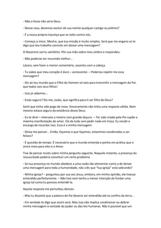 - Não o fosse não seria Deus.

- Nesse caso, devemos excluir de sua mente qualquer castigo ou prêmio?

- É a nossa própria injustiça que se volta contra nós.

- Começo a intuir, Mestre, que tua missão é muito simples. Será que me engano se te
digo que teu trabalho consiste em deixar uma mensagem?

O Nazareno sorriu satisfeito. Pôs sua mão sobre meu ombro e respondeu:

- Não poderias ter resumido melhor...

Lázaro, sem fazer o menor comentário, assentiu com a cabeça.

- Tu sabes que meu coração é duro – acrescentei. – Poderias repetir-me essa
mensagem?

- Diz ao teu mundo que o Filho do Homem só veio para transmitir a mensagem do Pai:
que todos sois seus filhos!

- Isso já sabemos...

- Estás seguro? Diz-me, Jasão, que significa para ti ser filho de Deus?

Senti que tinha sido pego de novo. Sinceramente não tinha uma resposta válida. Nem
mesmo estava seguro da existência desse Deus.

- Eu te direi – interveio o mestre com grande doçura. – Ter sido criado pelo Pai supõe a
máxima manifestação do amor. Ele da tudo sem pedir nada em troca. Eu recebi o
encargo de recordar isso. Essa é a minha mensagem.

- Deixa-me pensar... Então, façamos o que façamos, estaremos condenados a ser
felizes?

- É questão de tempo. É necessário que o mundo entenda e ponha em prática que o
único meio para eles é o Amor.

Tive de pensar muito sobre minha pergunta seguinte. Naquele instante, a presença do
ressuscitado poderia constituir um certo problema.

- Se tua presença no mundo obedece a uma razão tão elementar como a de deixar
uma mensagem para toda a humanidade, não crês que “tua igreja” está sobrando?

- Minha igreja? – perguntou por sua vez Jesus, embora, em minha opinião, ele tivesse
entendido perfeitamente. – Não tive nem tenho a menor intenção de fundar uma
igreja tal como tu pareces entendê-la.

Aquela resposta me perturbou demais.

- Mas tu disseste que a palavra do Pai deveria ser estendida até os confins da terra...

- Em verdade te digo que assim será. Mas isso não implica condicionar ou dobrar
minha mensagem à vontade do poder ou das leis humanas. Não é possível que um
 