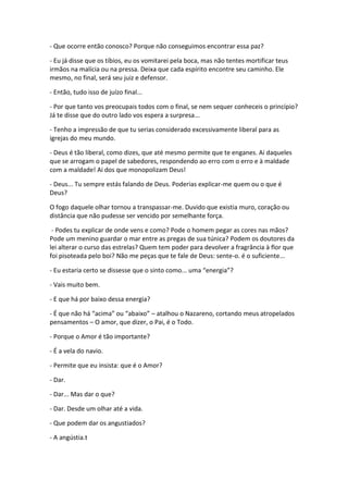 - Que ocorre então conosco? Porque não conseguimos encontrar essa paz?

- Eu já disse que os tíbios, eu os vomitarei pela boca, mas não tentes mortificar teus
irmãos na malícia ou na pressa. Deixa que cada espírito encontre seu caminho. Ele
mesmo, no final, será seu juiz e defensor.

- Então, tudo isso de juízo final...

- Por que tanto vos preocupais todos com o final, se nem sequer conheceis o princípio?
Já te disse que do outro lado vos espera a surpresa...

- Tenho a impressão de que tu serias considerado excessivamente liberal para as
igrejas do meu mundo.

- Deus é tão liberal, como dizes, que até mesmo permite que te enganes. Ai daqueles
que se arrogam o papel de sabedores, respondendo ao erro com o erro e à maldade
com a maldade! Ai dos que monopolizam Deus!

- Deus... Tu sempre estás falando de Deus. Poderias explicar-me quem ou o que é
Deus?

O fogo daquele olhar tornou a transpassar-me. Duvido que existia muro, coração ou
distância que não pudesse ser vencido por semelhante força.

 - Podes tu explicar de onde vens e como? Pode o homem pegar as cores nas mãos?
Pode um menino guardar o mar entre as pregas de sua túnica? Podem os doutores da
lei alterar o curso das estrelas? Quem tem poder para devolver a fragrância à flor que
foi pisoteada pelo boi? Não me peças que te fale de Deus: sente-o. é o suficiente...

- Eu estaria certo se dissesse que o sinto como... uma “energia”?

- Vais muito bem.

- E que há por baixo dessa energia?

- É que não há “acima” ou “abaixo” – atalhou o Nazareno, cortando meus atropelados
pensamentos – O amor, que dizer, o Pai, é o Todo.

- Porque o Amor é tão importante?

- É a vela do navio.

- Permite que eu insista: que é o Amor?

- Dar.

- Dar... Mas dar o que?

- Dar. Desde um olhar até a vida.

- Que podem dar os angustiados?

- A angústia.t
 