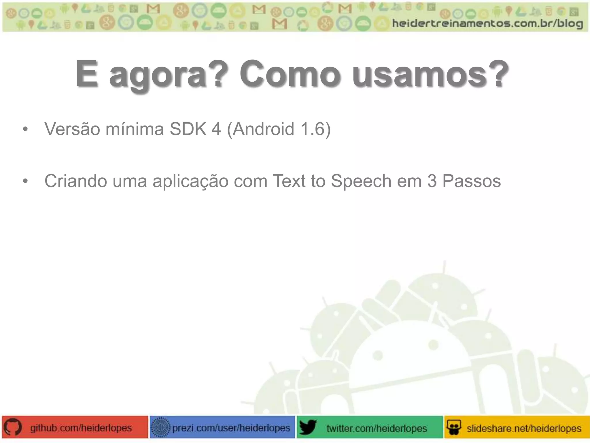 E agora? Como usamos?
• Versão mínima SDK 4 (Android 1.6)
• Criando uma aplicação com Text to Speech em 3 Passos

 
