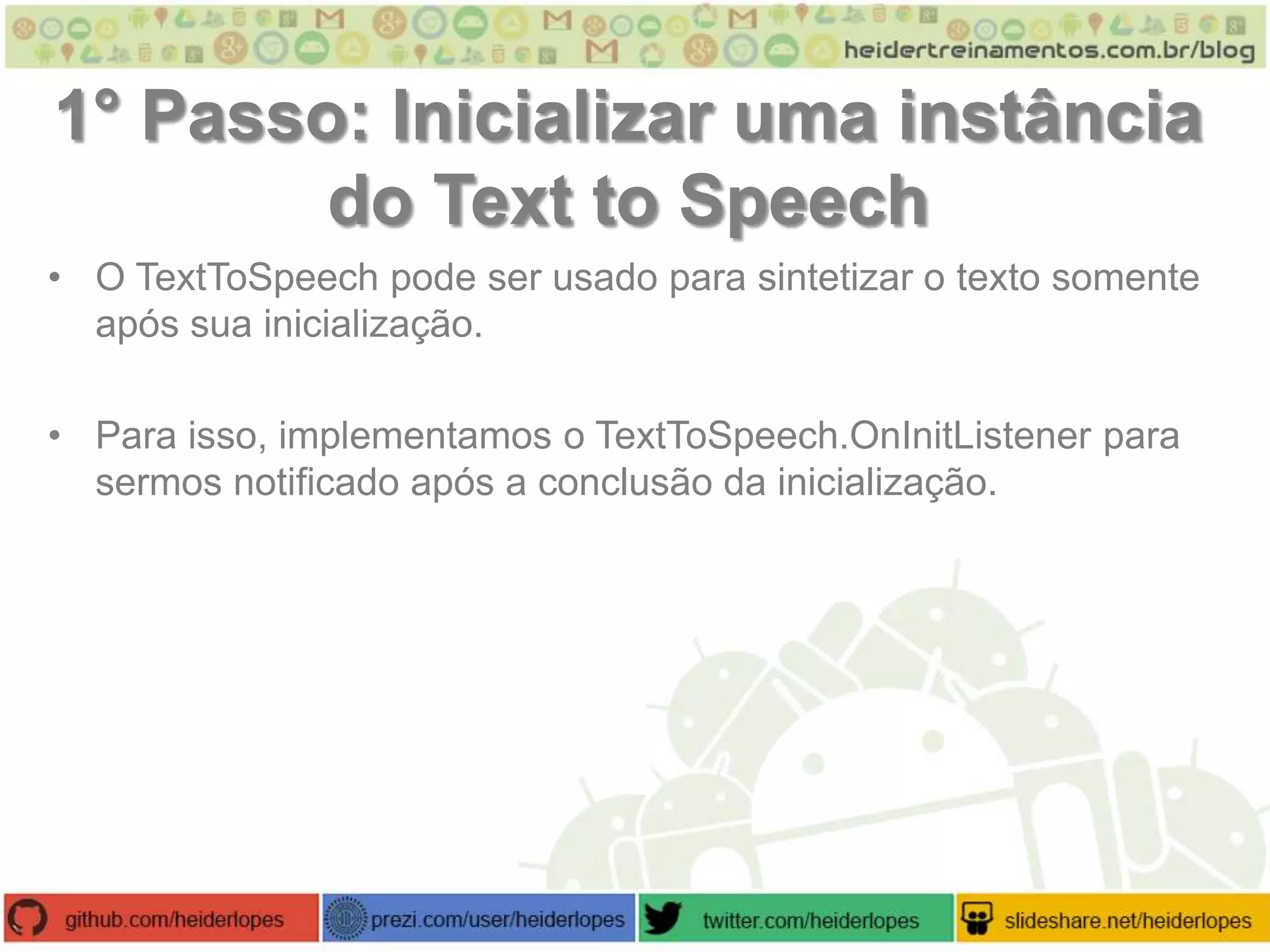 1° Passo: Inicializar uma instância
do Text to Speech
• O TextToSpeech pode ser usado para sintetizar o texto somente
após sua inicialização.
• Para isso, implementamos o TextToSpeech.OnInitListener para
sermos notificado após a conclusão da inicialização.

 
