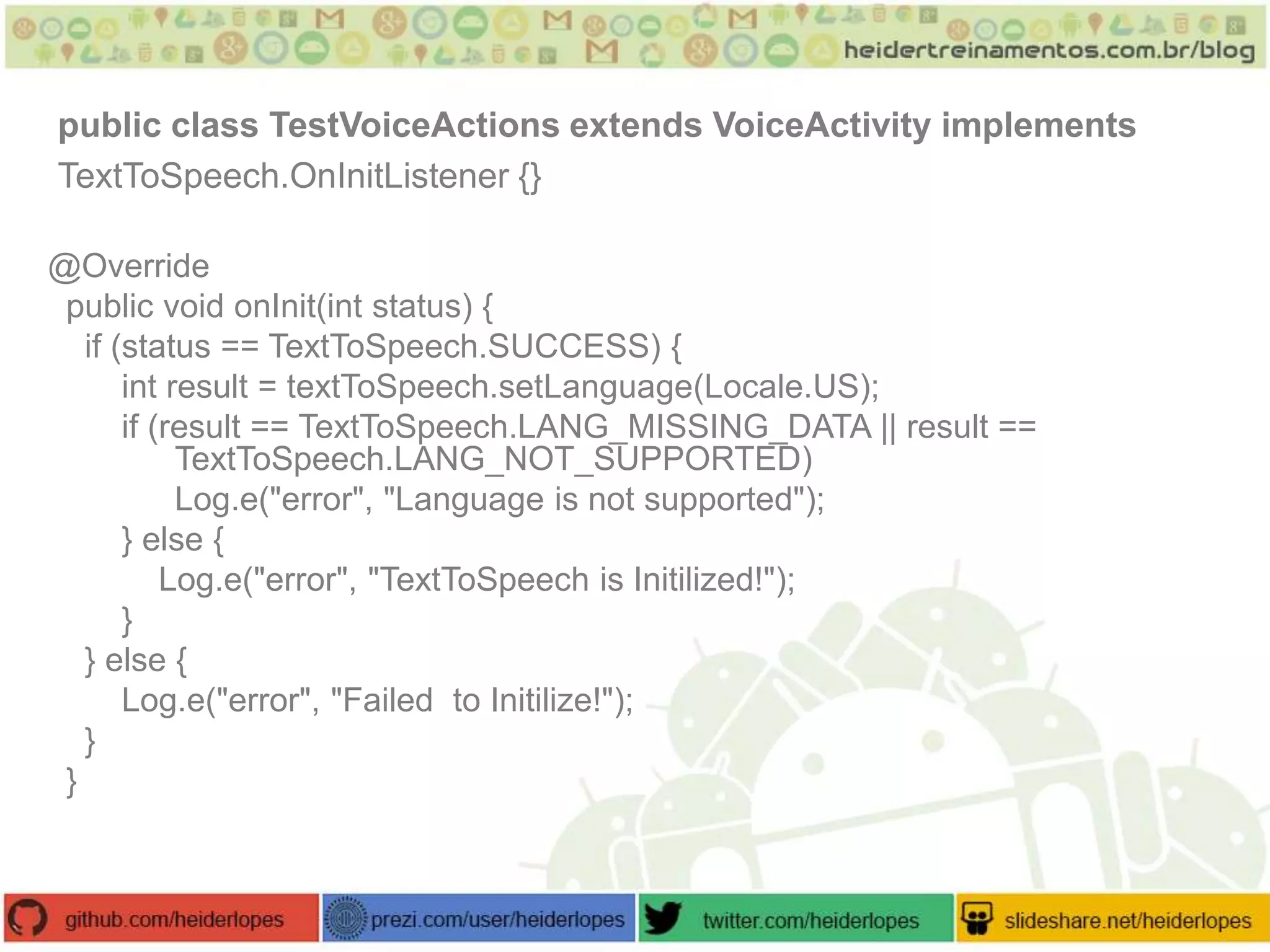public class TestVoiceActions extends VoiceActivity implements
TextToSpeech.OnInitListener {}
@Override
public void onInit(int status) {
if (status == TextToSpeech.SUCCESS) {
int result = textToSpeech.setLanguage(Locale.US);
if (result == TextToSpeech.LANG_MISSING_DATA || result ==
TextToSpeech.LANG_NOT_SUPPORTED)
Log.e("error", "Language is not supported");
} else {
Log.e("error", "TextToSpeech is Initilized!");
}
} else {
Log.e("error", "Failed to Initilize!");
}
}

 