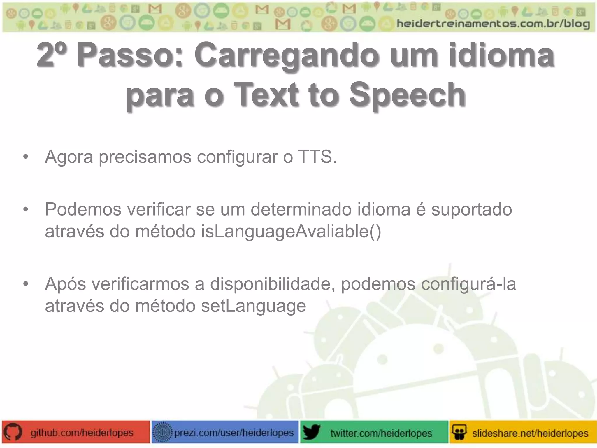 2º Passo: Carregando um idioma
para o Text to Speech
• Agora precisamos configurar o TTS.
• Podemos verificar se um determinado idioma é suportado
através do método isLanguageAvaliable()
• Após verificarmos a disponibilidade, podemos configurá-la
através do método setLanguage

 